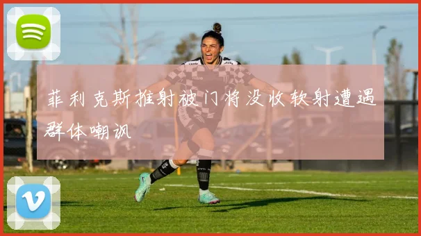 菲利克斯推射被门将没收软射遭遇群体嘲讽