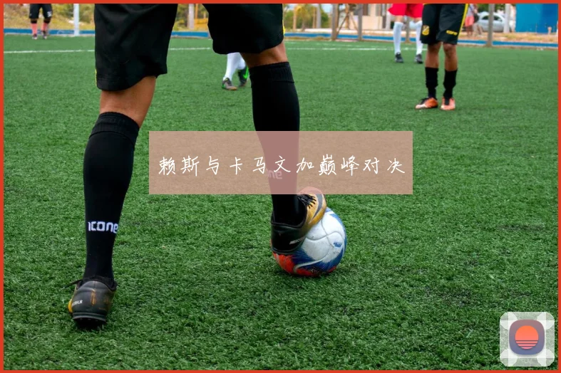 赖斯与卡马文加巅峰对决