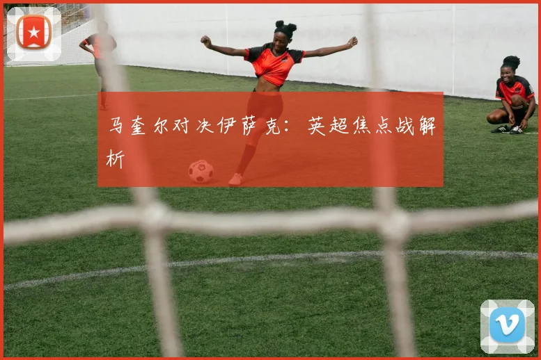 马奎尔对决伊萨克：英超焦点战解析