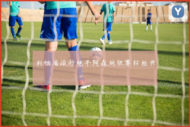 利物浦读秒绝平阿森纳联赛杯经典