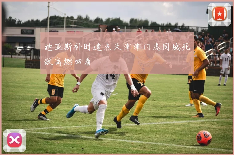 迪亚斯补时造点天津津门虎同城死敌高燃回看