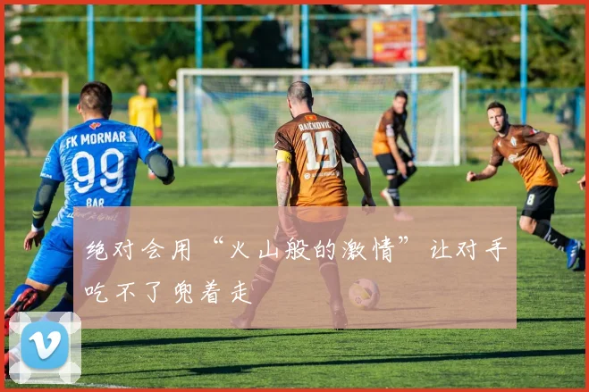 绝对会用“火山般的激情”让对手吃不了兜着走