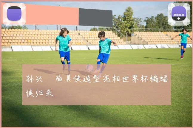 孙兴慜面具侠造型亮相世界杯蝙蝠侠归来