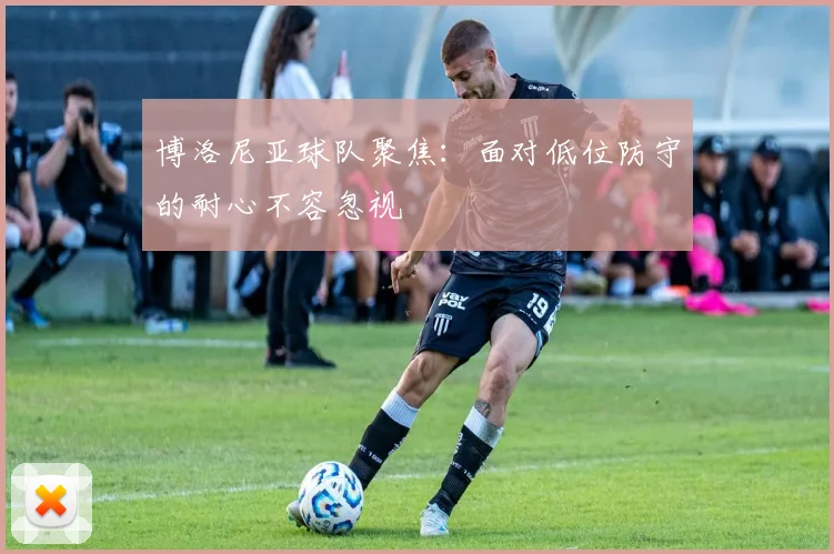 博洛尼亚球队聚焦：面对低位防守的耐心不容忽视