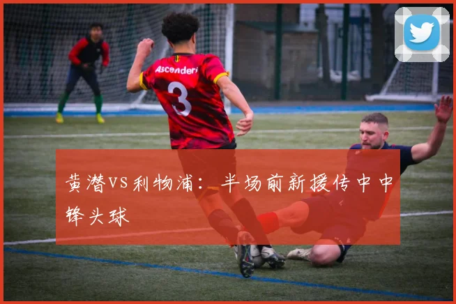 黄潜vs利物浦：半场前新援传中中锋头球