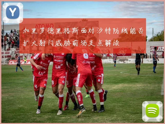 加里罗德里格斯面对沙特防线能否扩大射门威胁前场支点解读
