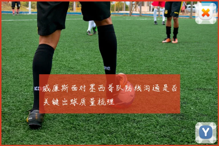 威廉斯面对墨西哥队防线沟通是否关键出球质量梳理