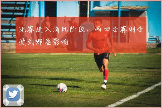 比赛进入消耗阶段，两回合赛制会受到哪些影响