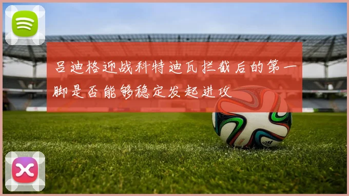 吕迪格迎战科特迪瓦拦截后的第一脚是否能够稳定发起进攻