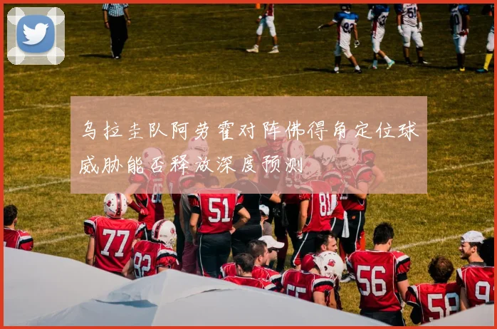乌拉圭队阿劳霍对阵佛得角定位球威胁能否释放深度预测