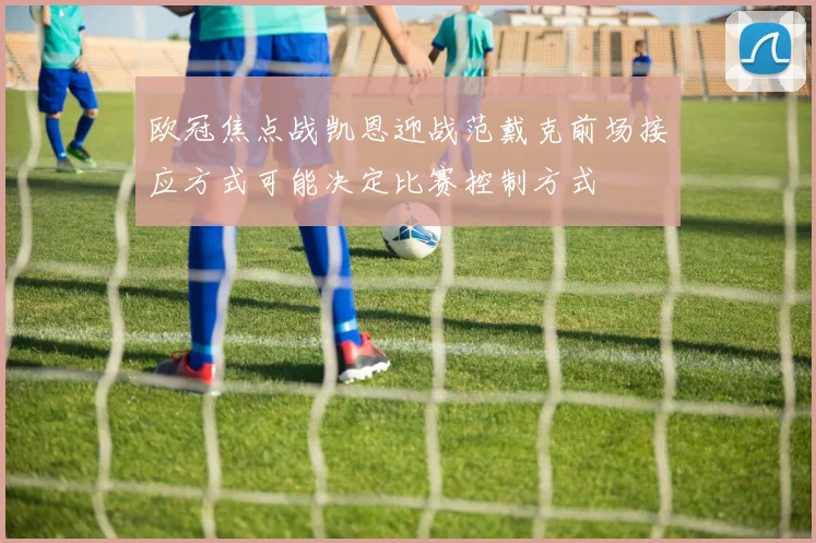 欧冠焦点战凯恩迎战范戴克前场接应方式可能决定比赛控制方式