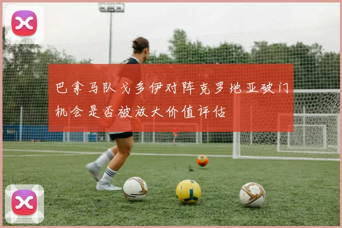 巴拿马队戈多伊对阵克罗地亚破门机会是否被放大价值评估