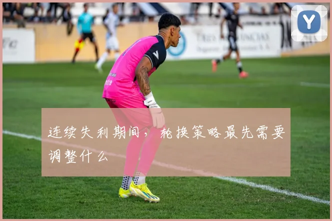 连续失利期间,轮换策略最先需要调整什么