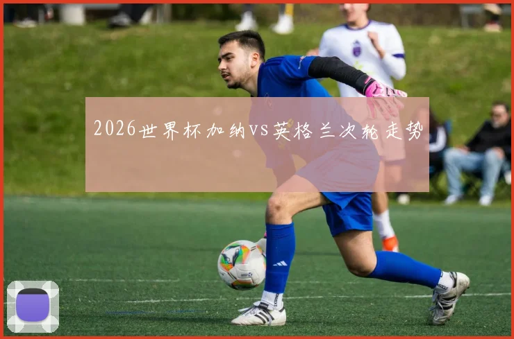 2026世界杯加纳vs英格兰次轮走势