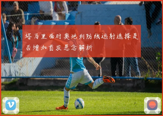 塔马里面对奥地利防线远射选择是否增加首发悬念解析