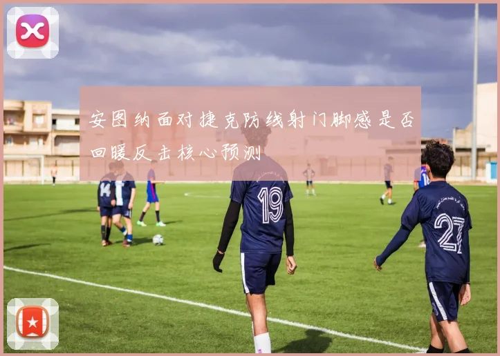 安图纳面对捷克防线射门脚感是否回暖反击核心预测