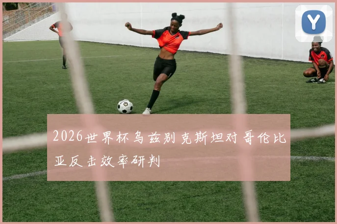 2026世界杯乌兹别克斯坦对哥伦比亚反击效率研判