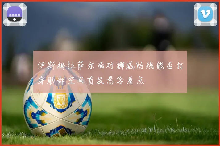 伊斯梅拉萨尔面对挪威防线能否打穿肋部空间首发悬念看点