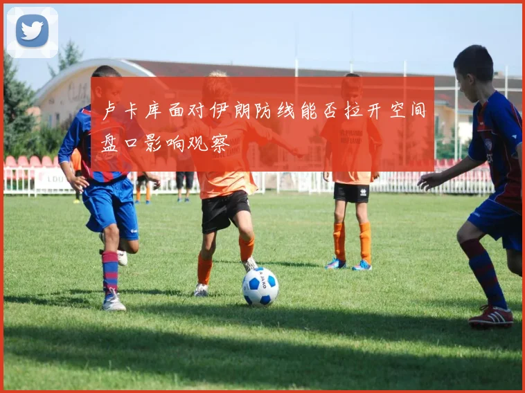 卢卡库面对伊朗防线能否拉开空间盘口影响观察