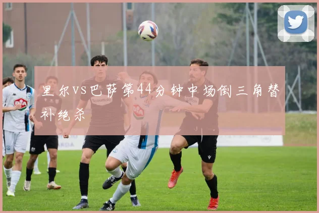 里尔vs巴萨第44分钟中场倒三角替补绝杀