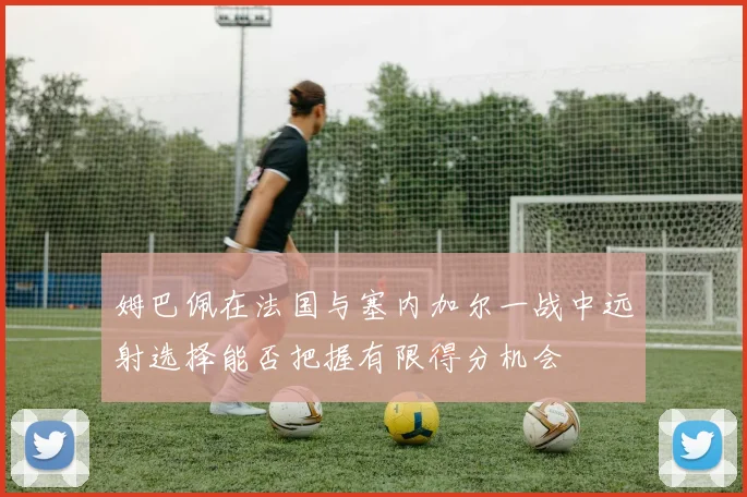 姆巴佩在法国与塞内加尔一战中远射选择能否把握有限得分机会