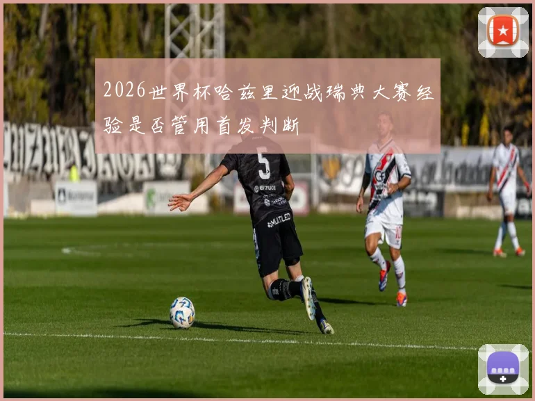 2026世界杯哈兹里迎战瑞典大赛经验是否管用首发判断