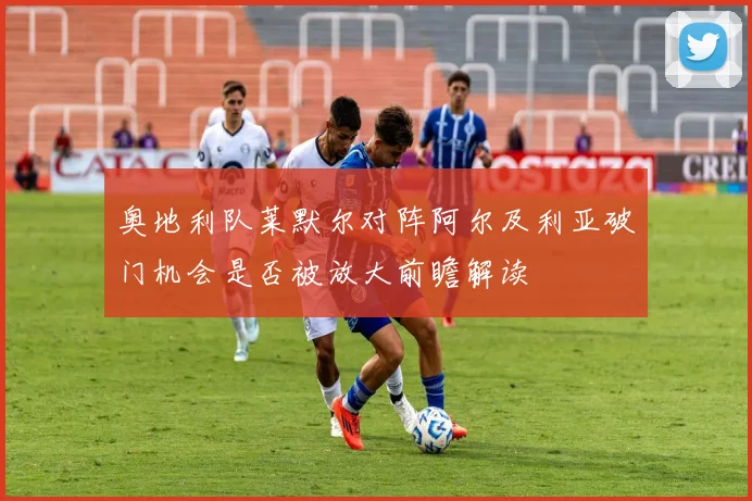 奥地利队莱默尔对阵阿尔及利亚破门机会是否被放大前瞻解读
