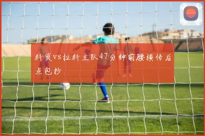 科莫vs拉科主队47分钟前腰横传后点包抄