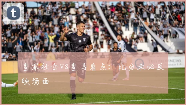 皇家社会vs皇马看点：比分未必反映场面