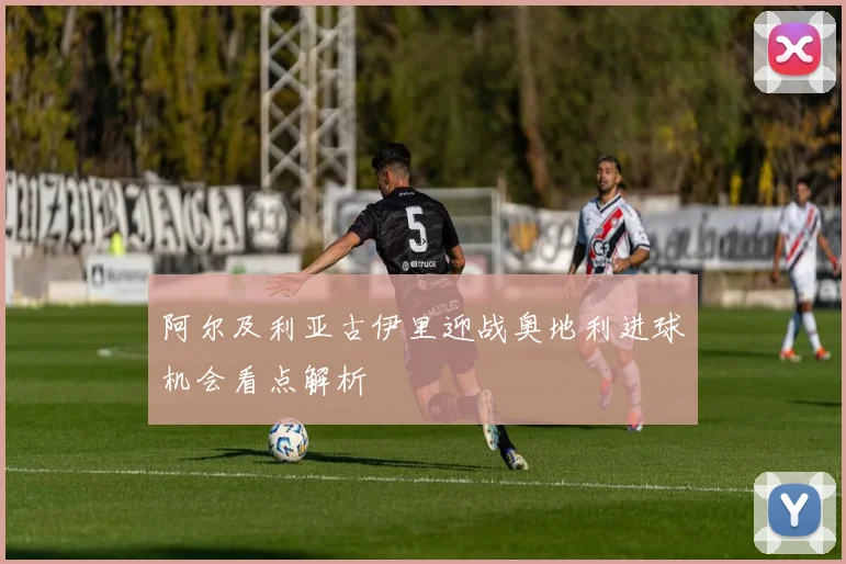阿尔及利亚古伊里迎战奥地利进球机会看点解析